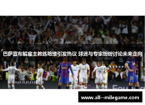 巴萨宣布解雇主教练哈维引发热议 球迷与专家纷纷讨论未来走向