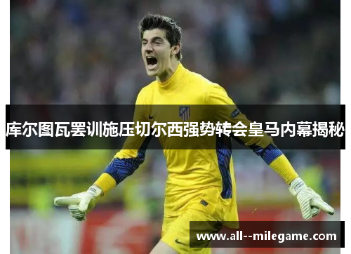 库尔图瓦罢训施压切尔西强势转会皇马内幕揭秘 库尔图瓦罢训施压切尔西强势转会皇马内幕揭秘