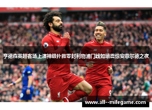 亨德森英超客场上演神级扑救零封利物浦门线如墙震惊安菲尔德之夜 亨德森英超客场上演神级扑救零封利物浦门线如墙震惊安菲尔德之夜